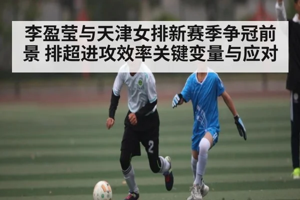 李盈莹与天津女排新赛季争冠前景 排超进攻效率关键变量与应对