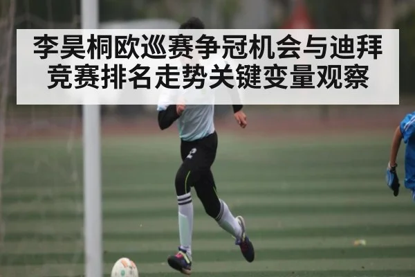 李昊桐欧巡赛争冠机会与迪拜竞赛排名走势关键变量观察