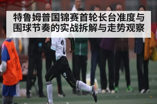 特鲁姆普国锦赛首轮长台准度与围球节奏的实战拆解与走势观察
